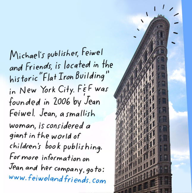 Michael's publisher, Feiwel & Friends is located in the historic "Flat Iron Building" in New York City. F&F was founded in 2006 by Jean Feiwel. Jean, a smallish woman, is regarded as a giant in the world of children's book publishing. For more information on Jean and her great company, go to: www.feiwelandfriends.com 