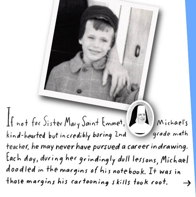 If not for Sister Mary Saint Emmet, Michael's kind-hearted but incredibly boring 2nd grade math teacher, he may never have pursued a career in drawing. Each day, during her grindingly dull lessons, Michael doodled in the margins of his notebook. It was in those margins his cartooning skills took root.