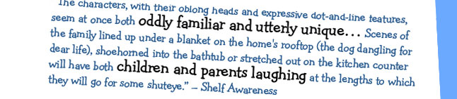 "The characters, with their oblong heads and expressive dot-and-line features, seem at once both oddly familiar and utterly unique...Scenes of the family lined up under a blanket on the home's rooftop (the dog dangling for dear life), shoehorned into the bathtub or stretched out on the kitchen counter will have both children and parents laughing at the lengths to which they will go for some shuteye." - Shelf Awareness