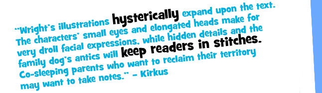 "Wright's illustrations hysterically expand upon the text. The characters' small eyes and elongated heads make for very droll facial expressions, while hidden details and the family dog's antics will keep readers in stitches. Co-sleeping parents who want to reclaim their territory may want to take notes." - Kirkus