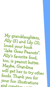 My granddaughters, Ally (5) and Lily (3), loved your book "Jake Goes Peanuts". Ally's favorite food, too, is peanut butter. Maybe, Grandma will get her to try other foods. Thank you for your fun illustrations and creative writing. -Grandma Joanne