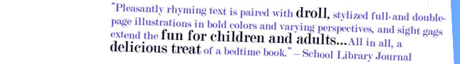 "Pleasantly rhyming text is paired with droll, stylized full- and double-page illustrations in bold colors and varying perspectives, and slight gags extend the fun for children and adults...All in all, a delicious treat of a bedtime book." - School Library Journal