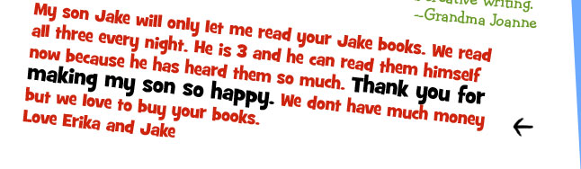 My son Jake will only let me read your Jake books. We read all three every night. He is 3 and he can read them himself now because he has heard them so much. Thank you for making my son so happy.We dont have much money but we love to buy your books. -Love Erika and Jake